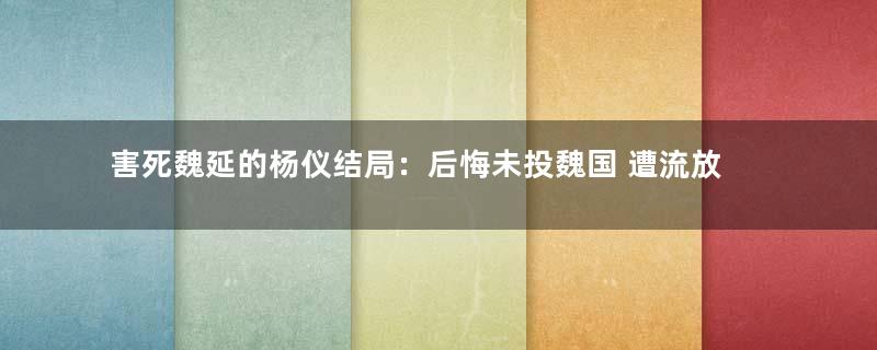 害死魏延的杨仪结局：后悔未投魏国 遭流放后自杀